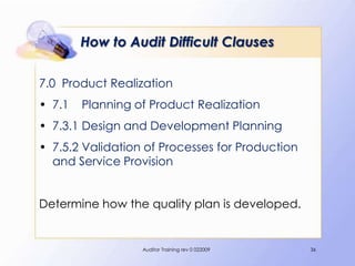 How to Audit Difficult Clauses

7.0 Product Realization
• 7.1   Planning of Product Realization
• 7.3.1 Design and Development Planning
• 7.5.2 Validation of Processes for Production
  and Service Provision


Determine how the quality plan is developed.


                  Auditor Training rev 0 022009   36
 