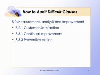 How to Audit Difficult Clauses

8.0 Measurement, analysis and Improvement
• 8.2.1 Customer Satisfaction
• 8.5.1 Continual Improvement
• 8.5.3 Preventive Action




                 Auditor Training rev 0 022009   37
 