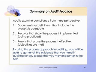 Summary on Audit Practice

Audits examine compliance from three perspectives:
1. Documents (or definitions) that indicate the
   process is adequate
2. Records that show the process is implemented
   (being practiced)
3. Results that prove the process is effective
   (objectives are met)
By using the process approach in auditing, you will be
able to gather all the evidence that you need in
auditing for any clause that you may encounter in the
field.


                    Auditor Training rev 0 022009        39
 