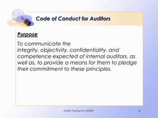 Code of Conduct for Auditors

Purpose
To communicate the
integrity, objectivity, confidentiality, and
competence expected of internal auditors, as
well as, to provide a means for them to pledge
their commitment to these principles.




                 Auditor Training rev 0 022009   44
 