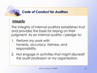 Code of Conduct for Auditors

Integrity
The integrity of internal auditors establishes trust
and provides the basis for relying on their
judgment. As an internal auditor, I pledge to:
1. Perform my work with
   honesty, accuracy, fairness, and
   responsibility.
2. Not engage in activities that might discredit
   the audit profession or my organization.

                   Auditor Training rev 0 022009   45
 