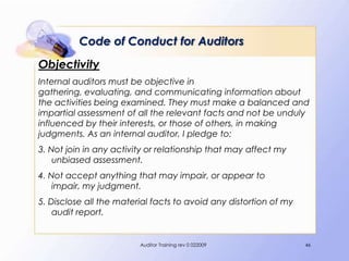 Code of Conduct for Auditors
Objectivity
Internal auditors must be objective in
gathering, evaluating, and communicating information about
the activities being examined. They must make a balanced and
impartial assessment of all the relevant facts and not be unduly
influenced by their interests, or those of others, in making
judgments. As an internal auditor, I pledge to:
3. Not join in any activity or relationship that may affect my
    unbiased assessment.
4. Not accept anything that may impair, or appear to
    impair, my judgment.
5. Disclose all the material facts to avoid any distortion of my
    audit report.


                         Auditor Training rev 0 022009             46
 