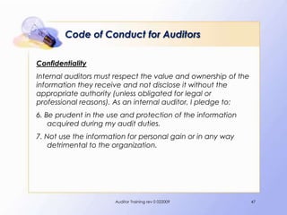 Code of Conduct for Auditors

Confidentiality
Internal auditors must respect the value and ownership of the
information they receive and not disclose it without the
appropriate authority (unless obligated for legal or
professional reasons). As an internal auditor, I pledge to:
6. Be prudent in the use and protection of the information
    acquired during my audit duties.
7. Not use the information for personal gain or in any way
    detrimental to the organization.




                       Auditor Training rev 0 022009            47
 