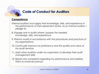 Code of Conduct for Auditors

Competence
Internal auditors must apply their knowledge, skills, and experience in
    the performance of their assessment duties. As an internal auditor, I
    pledge to:
8. Engage only in audits where I possess the needed
    knowledge, skills, and experience.
9. Perform audits in accordance with the procedures and practices of
    my organizations.
10. Continually improve my proficiency and the quality and value of
    my audit services.
11. Assist other auditors under my supervision to develop their audit
    management skills.
12. Report any complaints regarding my performance and address
    them to avoid recurrence.


                           Auditor Training rev 0 022009                48
 