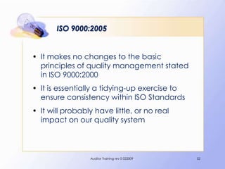 ISO 9000:2005


• It makes no changes to the basic
  principles of quality management stated
  in ISO 9000:2000
• It is essentially a tidying-up exercise to
  ensure consistency within ISO Standards
• It will probably have little, or no real
  impact on our quality system



                 Auditor Training rev 0 022009   52
 