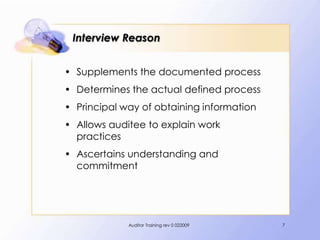 Interview Reason


• Supplements the documented process
• Determines the actual defined process
• Principal way of obtaining information
• Allows auditee to explain work
  practices
• Ascertains understanding and
  commitment




             Auditor Training rev 0 022009   7
 