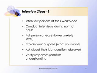 Interview Steps -1

• Interview persons at their workplace
• Conduct interviews during normal
  hours
• Put person at ease (lower anxiety
  level)
• Explain your purpose (what you want)
• Ask about their job (question; observe)
• Verify responses (confirm
  understanding)


           Auditor Training rev 0 022009    8
 