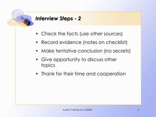Interview Steps - 2

• Check the facts (use other sources)
• Record evidence (notes on checklist)
• Make tentative conclusion (no secrets)
• Give opportunity to discuss other
  topics
• Thank for their time and cooperation




           Auditor Training rev 0 022009   9
 