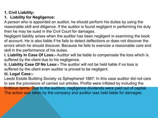 1. Civil Liability:
1. Liability for Negligence:
A person who is appointed an auditor, he should perform his duties by using the
reasonable skill and diligence. If the auditor is found negligent in performing his duty
then he may be sued in the Civil Court for damages.
Negligent liability arises when the auditor has been negligent in examining the book
of account. He is also liable if he fails to detect deflections or does not discover the
errors which he should discover. Because he fails to exercise a reasonable care and
skill in the performance of his duties.
i. Liability In Case Of Loss:- Auditor will be liable to compensate the loss which is
suffered by the client due to his negligence.
ii. Liability Case Of No Loss:- The auditor will not be held liable if no loss is
suffered by the client even auditor is proved to be negligent.
iii. Legal Case:-
Leeds Estate Building Society vs Sphephered 1887: In this case auditor did not care
to see the provisions of carried out articles. Profits were inflated by including the
fictitious terms. Due to the auditors, negligence dividends were paid out of capital.
The action was taken by the company and auditor was held liable for damages.
 