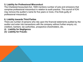 5. Liability for Professional Misconduct
The Chartered Accountant Act, 1949 mentions number of acts and omissions that
comprise professional misconduct in relation to audit practice. The council of ICAI
may remove the auditor’s name for five years or more, if he finds guilty of
professional misconduct.
6. Liability towards Third Parties
There are number of persons who rely upon the financial statements audited by the
auditor and enter into transactions with the company without further enquiry viz.
creditors, bankers, tax authorities, prospective shareholders, etc.
(i) Liability for Negligence
(ii) Liability for Frauds:
 