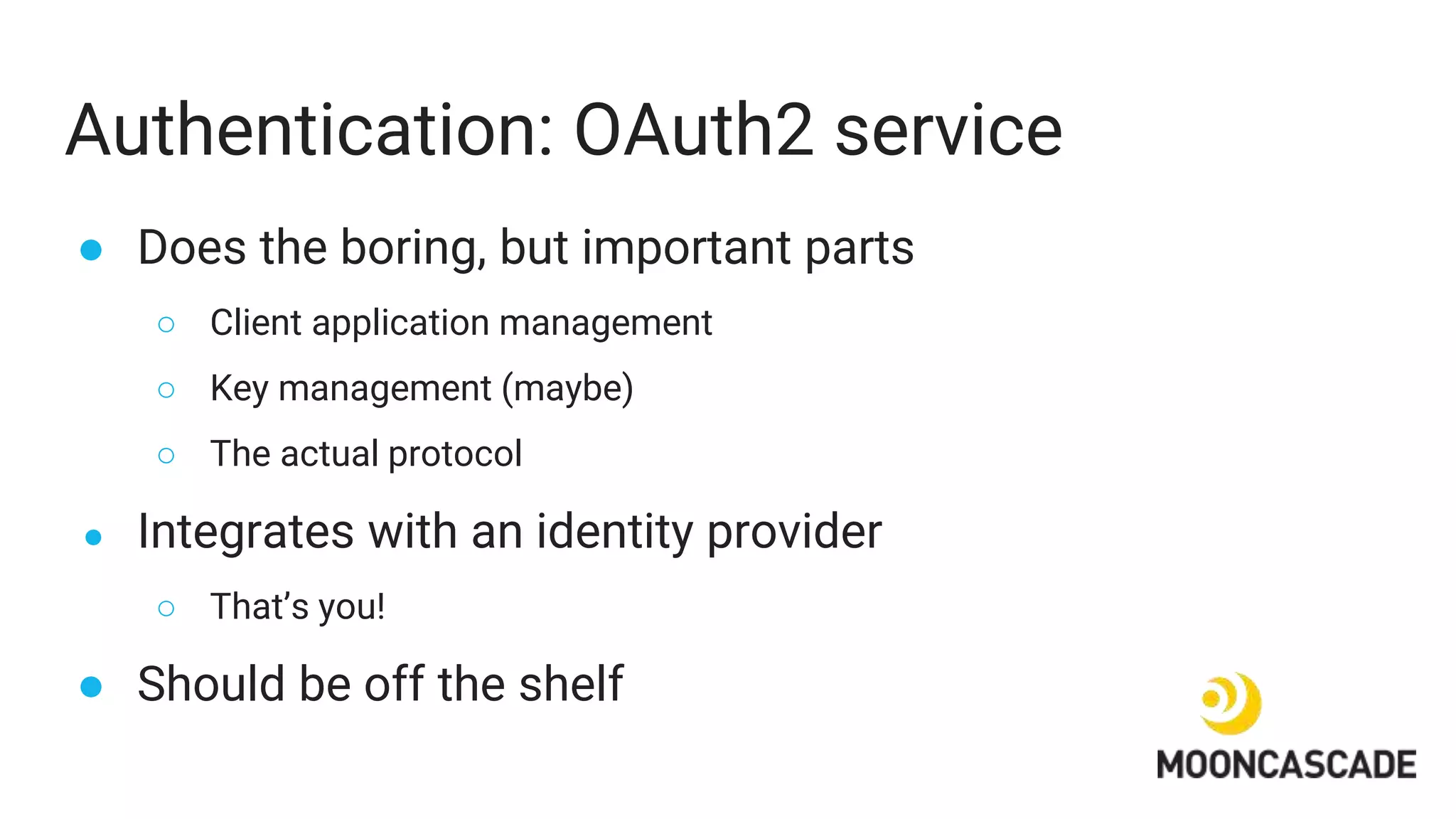 Authentication: OAuth2 service
● Does the boring, but important parts
○ Client application management
○ Key management (maybe)
○ The actual protocol
● Integrates with an identity provider
○ That’s you!
● Should be off the shelf
 