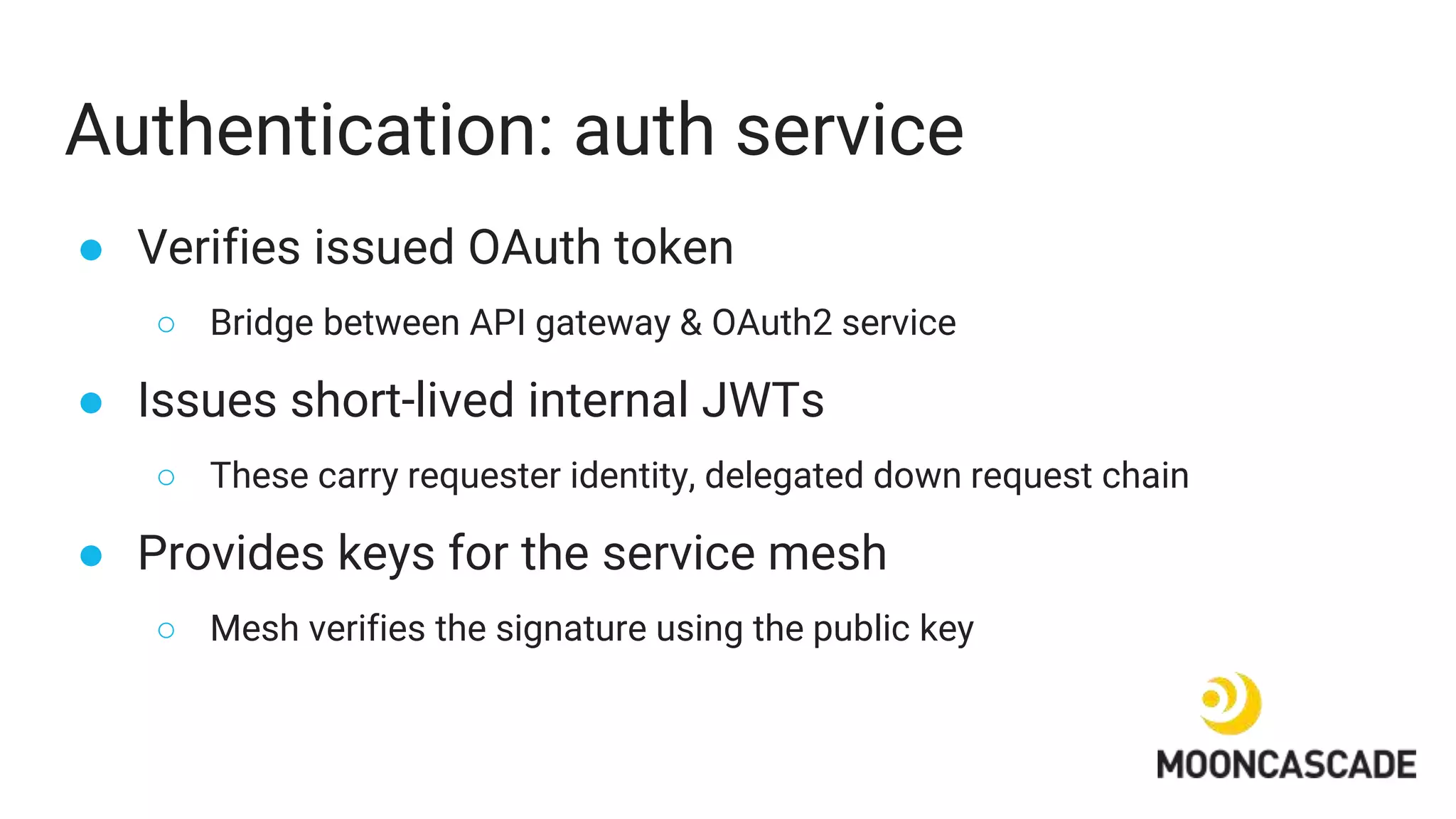 Authentication: auth service
● Verifies issued OAuth token
○ Bridge between API gateway & OAuth2 service
● Issues short-lived internal JWTs
○ These carry requester identity, delegated down request chain
● Provides keys for the service mesh
○ Mesh verifies the signature using the public key
 