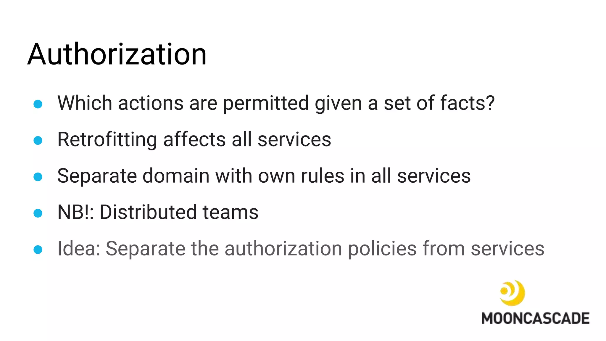 Authorization
● Which actions are permitted given a set of facts?
● Retrofitting affects all services
● Separate domain with own rules in all services
● NB!: Distributed teams
● Idea: Separate the authorization policies from services
 