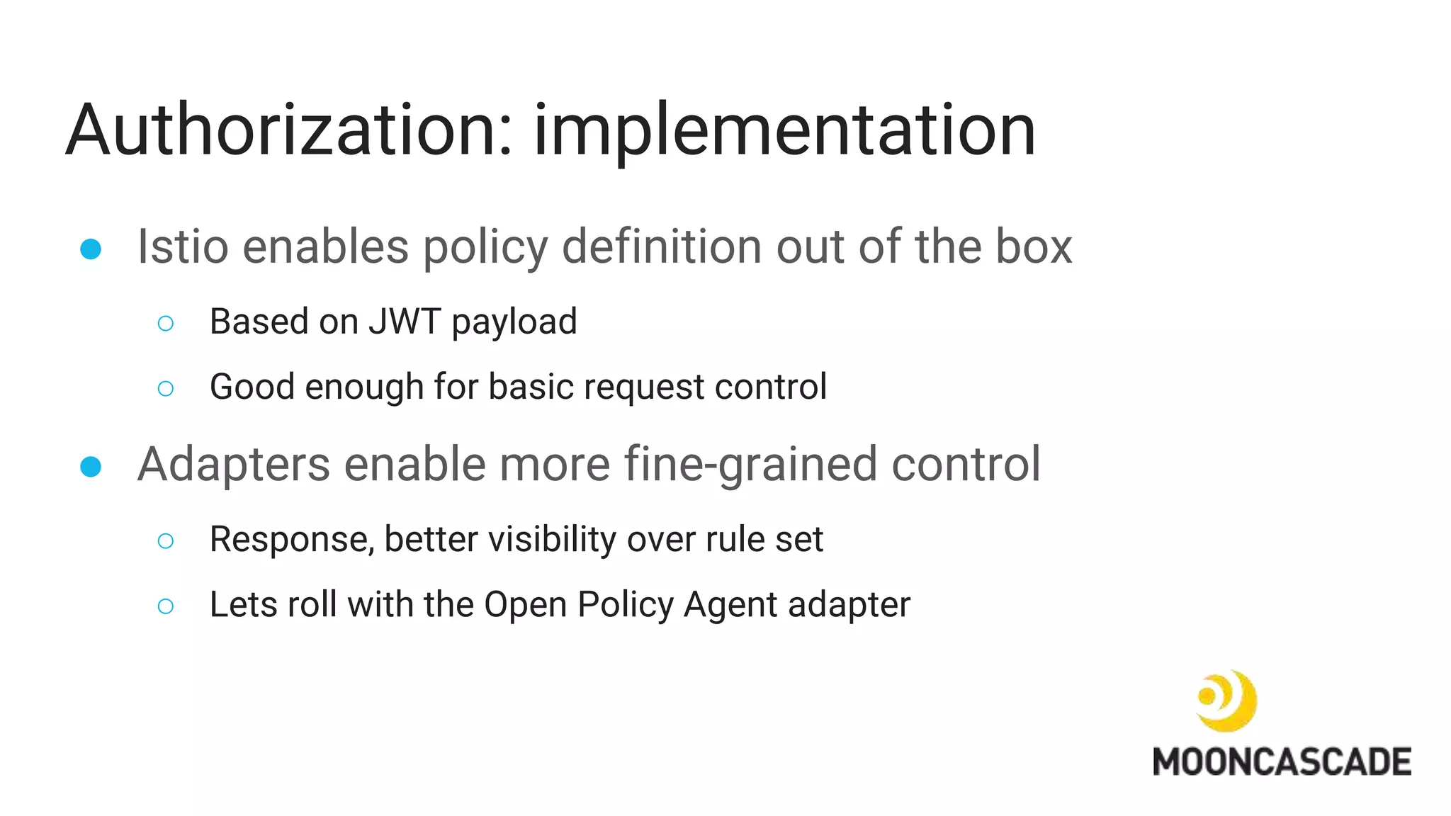 Authorization: implementation
● Istio enables policy definition out of the box
○ Based on JWT payload
○ Good enough for basic request control
● Adapters enable more fine-grained control
○ Response, better visibility over rule set
○ Lets roll with the Open Policy Agent adapter
 