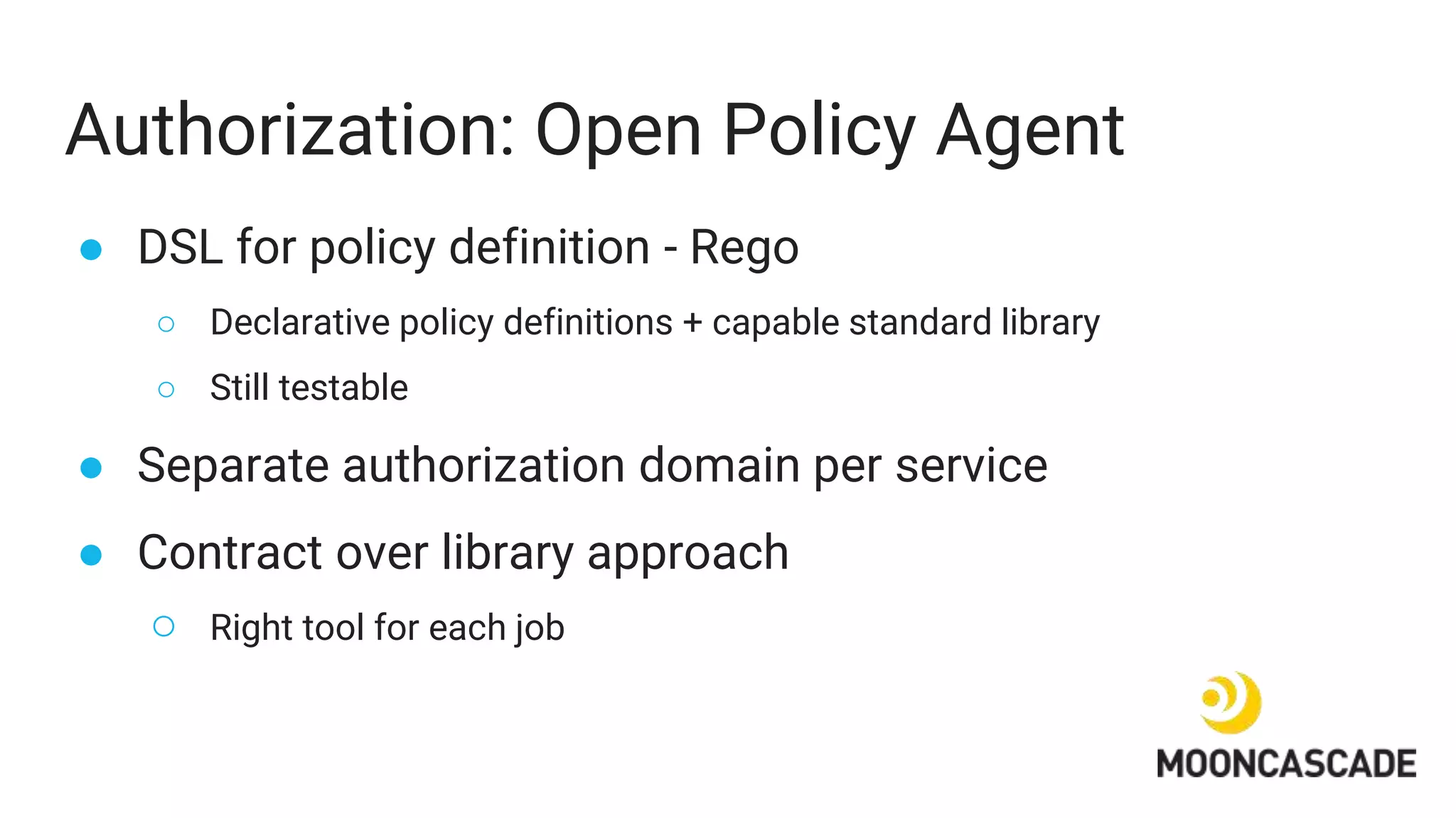 Authorization: Open Policy Agent
● DSL for policy definition - Rego
○ Declarative policy definitions + capable standard library
○ Still testable
● Separate authorization domain per service
● Contract over library approach
○ Right tool for each job
 