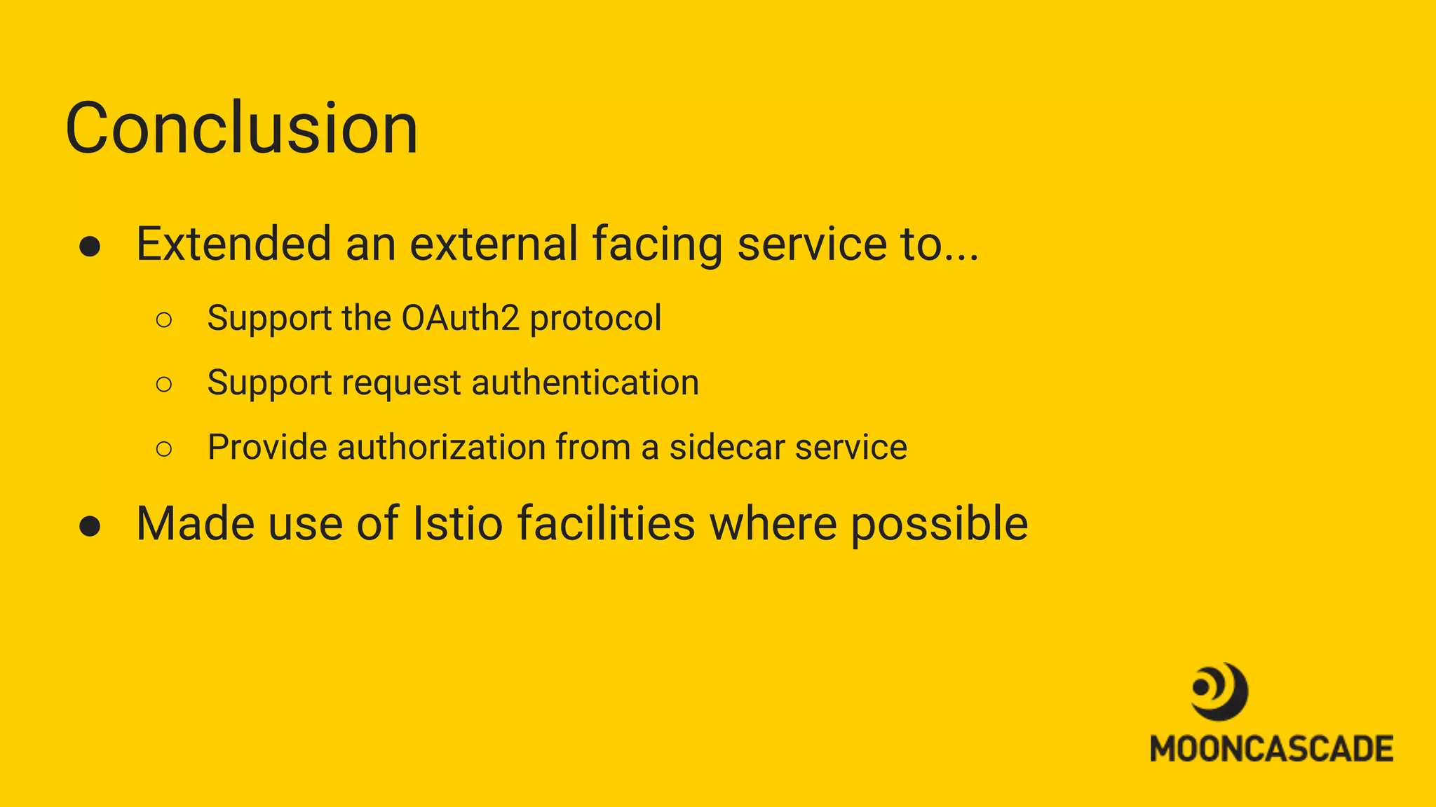 Conclusion
● Extended an external facing service to...
○ Support the OAuth2 protocol
○ Support request authentication
○ Provide authorization from a sidecar service
● Made use of Istio facilities where possible
 