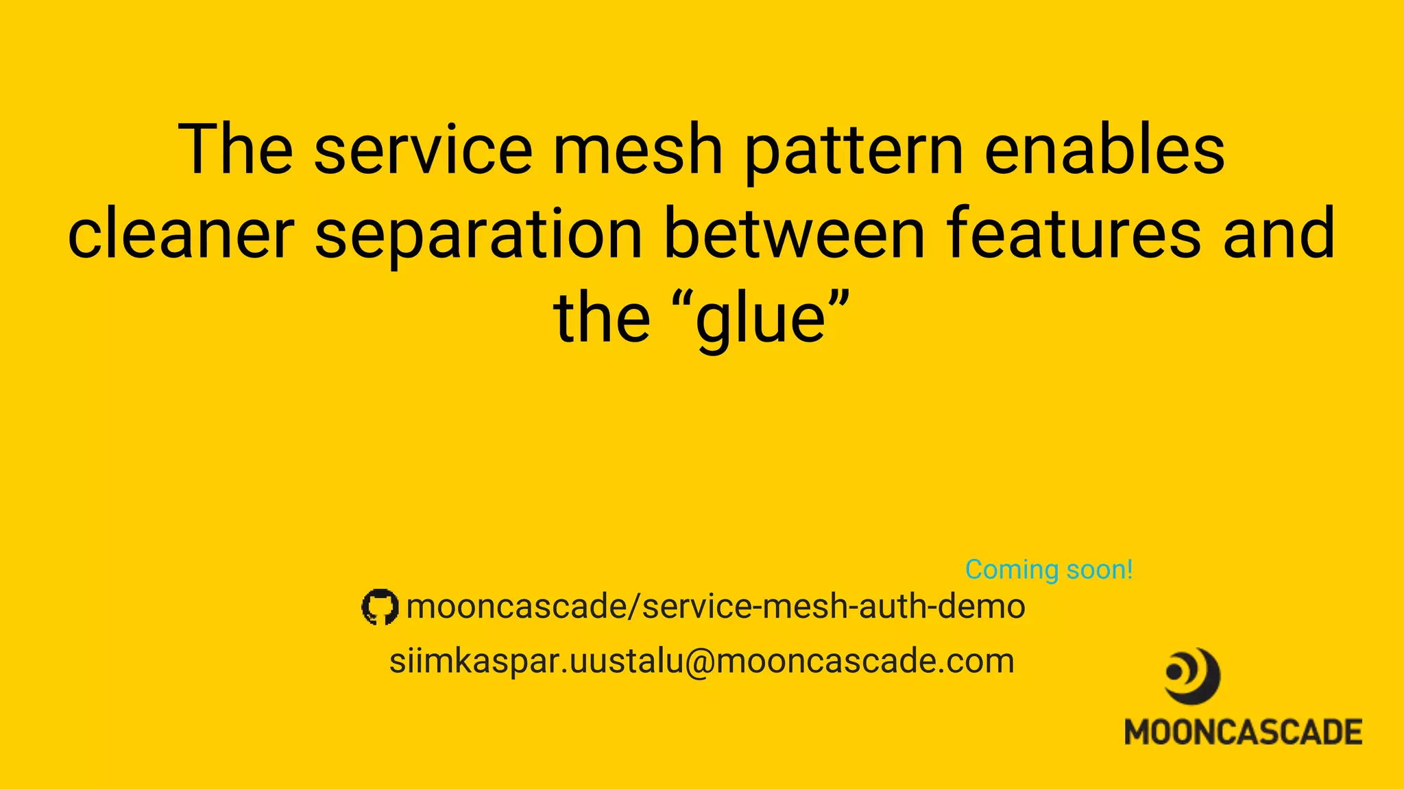 The service mesh pattern enables
cleaner separation between features and
the “glue”
siimkaspar.uustalu@mooncascade.com
mooncascade/service-mesh-auth-demo
Coming soon!
 