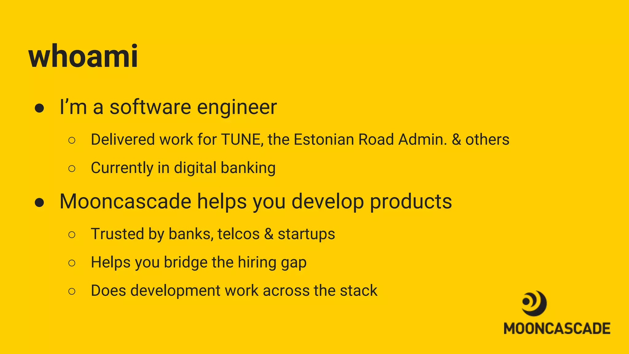 whoami
● I’m a software engineer
○ Delivered work for TUNE, the Estonian Road Admin. & others
○ Currently in digital banking
● Mooncascade helps you develop products
○ Trusted by banks, telcos & startups
○ Helps you bridge the hiring gap
○ Does development work across the stack
 