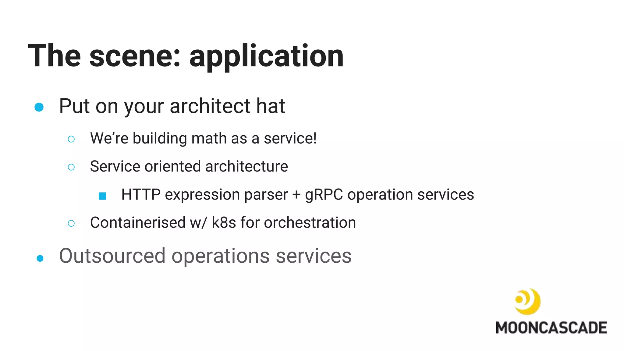 The scene: application
● Put on your architect hat
○ We’re building math as a service!
○ Service oriented architecture
■ HTTP expression parser + gRPC operation services
○ Containerised w/ k8s for orchestration
● Outsourced operations services
 
