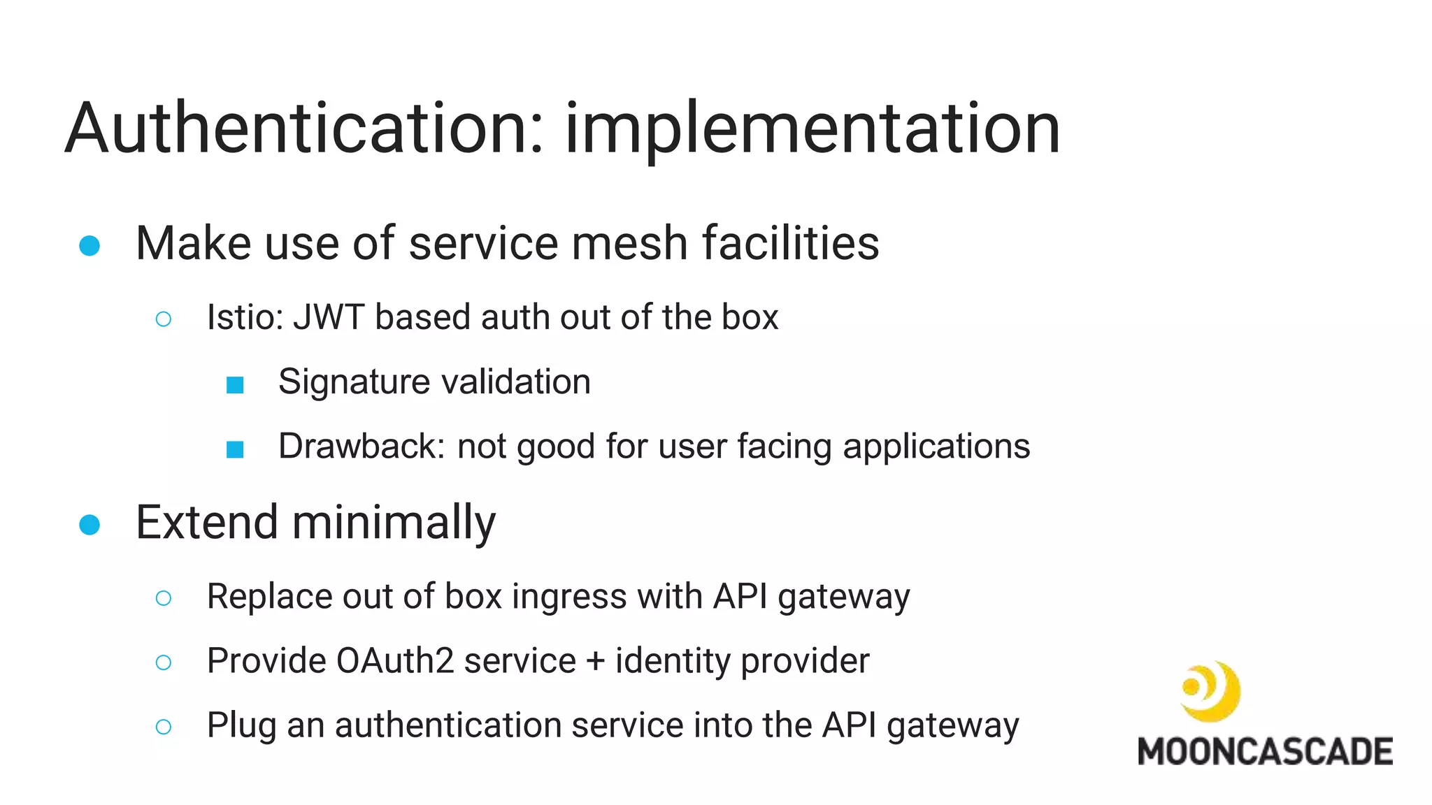 Authentication: implementation
● Make use of service mesh facilities
○ Istio: JWT based auth out of the box
■ Signature validation
■ Drawback: not good for user facing applications
● Extend minimally
○ Replace out of box ingress with API gateway
○ Provide OAuth2 service + identity provider
○ Plug an authentication service into the API gateway
 