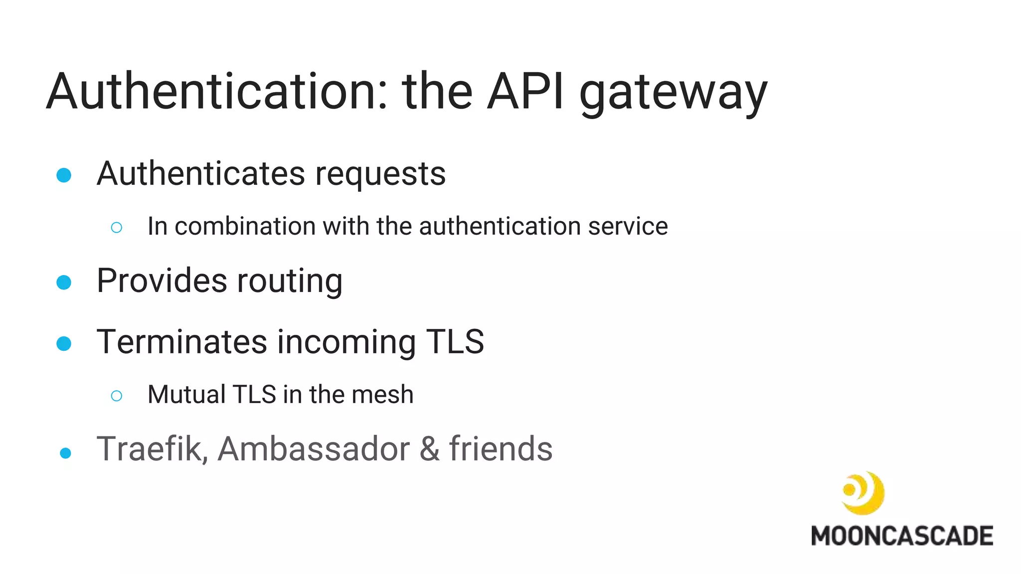 Authentication: the API gateway
● Authenticates requests
○ In combination with the authentication service
● Provides routing
● Terminates incoming TLS
○ Mutual TLS in the mesh
● Traefik, Ambassador & friends
 
