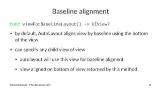 Baseline(alignment 
func viewForBaselineLayout() -> UIView? 
• by$default,$AutoLayout$aligns$view$by$baseline$using$the$bo7om$ 
of$the$view 
• can$specify$any$child$view$of$view 
• autolayout$will$use$this$view$for$baseline$aligment 
• view$aligned$on$bo7om$of$view$returned$by$this$method 
Prac%cal'Autolayout'-'©'Tom'Adriaenssen,'2014 33 
 