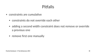 Pi#alls 
• constraints*are*cumula/ve 
• constraints*do*not*override*each*other 
• adding*a*second*width*constraint*does*not*remove*or*override* 
a*previous*one 
• remove*first*one*manually 
Prac%cal'Autolayout'-'©'Tom'Adriaenssen,'2014 40 
 