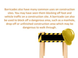 Barricades also have many common uses on construction
sites. You may have seen them blocking off foot and
vehicle traffic on a construction site. A barricade can also
be used to block off a dangerous area, such as a manhole,
drop-off or unfinished construction area which may be
dangerous to walk through.
 