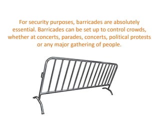 For security purposes, barricades are absolutely
essential. Barricades can be set up to control crowds,
whether at concerts, parades, concerts, political protests
or any major gathering of people.
 