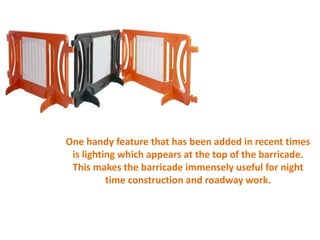 One handy feature that has been added in recent times
is lighting which appears at the top of the barricade.
This makes the barricade immensely useful for night
time construction and roadway work.
 
