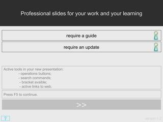 Professional slides for your work and your learning
require a guide
require an update
Active tools in your new presentation:
- operations buttons;
- search commands;
- bracket avaible;
- active links to web.
Press F5 to continue.
version 1.2
>>
 