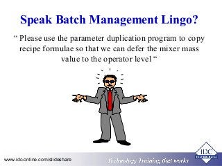 Speak Batch Management Lingo? 
“ Please use the parameter duplication program to copy 
recipe formulae so that we can defer the mixer mass 
value to the operator level “ 
Technology www.idc-online.com/slideshare Technology T Trraainininingg T thhaatt WWoorrkkss 
 