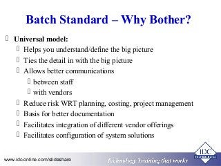 Batch Standard – Why Bother? 
 Universal model: 
 Helps you understand/define the big picture 
 Ties the detail in with the big picture 
 Allows better communications 
 between staff 
 with vendors 
 Reduce risk WRT planning, costing, project management 
 Basis for better documentation 
 Facilitates integration of different vendor offerings 
 Facilitates configuration of system solutions 
Technology www.idc-online.com/slideshare Technology T Trraainininingg T thhaatt WWoorrkkss 
 