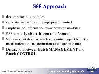 S88 Approach 
 decompose into modules 
 separate recipe from the equipment control 
 emphasis on information flow between modules 
 S88 is mostly about the control of control 
 S88 does not discuss low level control, apart from the 
modularization and definition of a state machine 
 Distinction between Batch MANAGEMENT and 
Batch CONTROL 
Technology www.idc-online.com/slideshare Technology T Trraainininingg T thhaatt WWoorrkkss 
 