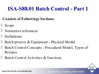 ISA-S88.01 Batch Control - Part 1 
Consists of Followings Sections: 
 Scope 
 Normative references 
 Definitions 
 Batch process & Equipment - Physical Model 
 Batch Control Concepts - Procedural Model, Types of 
Recipes 
 Batch Control Activities & functions 
Technology www.idc-online.com/slideshare Technology T Trraainininingg T thhaatt WWoorrkkss 
 