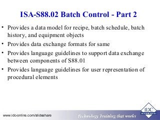 ISA-S88.02 Batch Control - Part 2 
• Provides a data model for recipe, batch schedule, batch 
history, and equipment objects 
• Provides data exchange formats for same 
• Provides language guidelines to support data exchange 
between components of S88.01 
• Provides language guidelines for user representation of 
procedural elements 
Technology www.idc-online.com/slideshare Technology T Trraainininingg T thhaatt WWoorrkkss 
 
