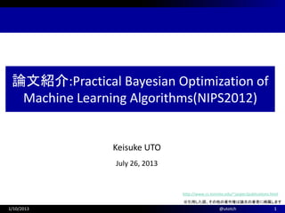 Keisuke UTO
July 26, 2013
論文紹介:Practical Bayesian Optimization of
Machine Learning Algorithms(NIPS2012)
1/10/2013 1@utotch
※引用した図、その他の著作権は論文の著者に帰属します
http://www.cs.toronto.edu/~jasper/publications.html
 