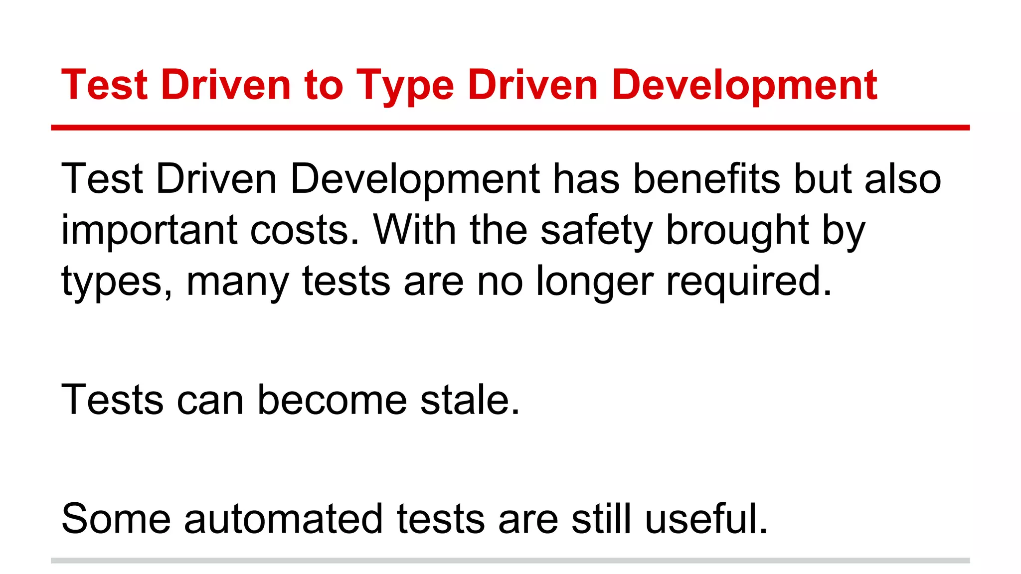 Test	
  Driven	
  to	
  Type	
  Driven	
  Development	
  
Test	
  Driven	
  Development	
  has	
  beneﬁts	
  but	
  also	
  
important	
  costs.	
  With	
  the	
  safety	
  brought	
  by	
  
types,	
  many	
  tests	
  are	
  no	
  longer	
  required.	
  
	
  
Tests	
  can	
  become	
  stale.	
  
	
  
Some	
  automated	
  tests	
  are	
  s)ll	
  useful.	
  
 