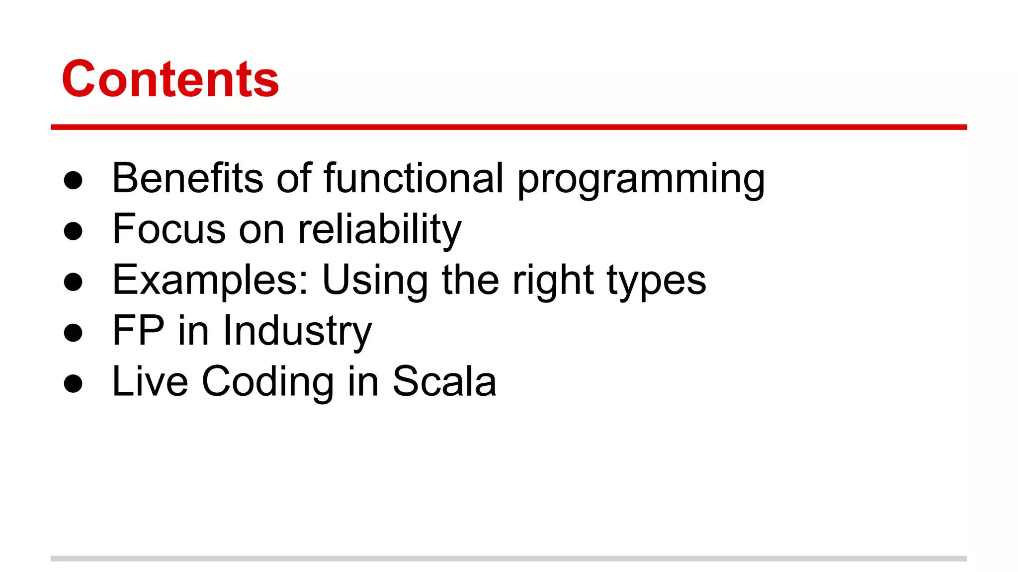 Contents	
  
•  Beneﬁts	
  of	
  func)onal	
  programming	
  
•  Focus	
  on	
  reliability	
  
•  Examples:	
  Using	
  the	
  right	
  types	
  
•  Func)onal	
  Programming	
  in	
  Industry	
  
•  Live	
  Coding	
  in	
  Scala	
  
 