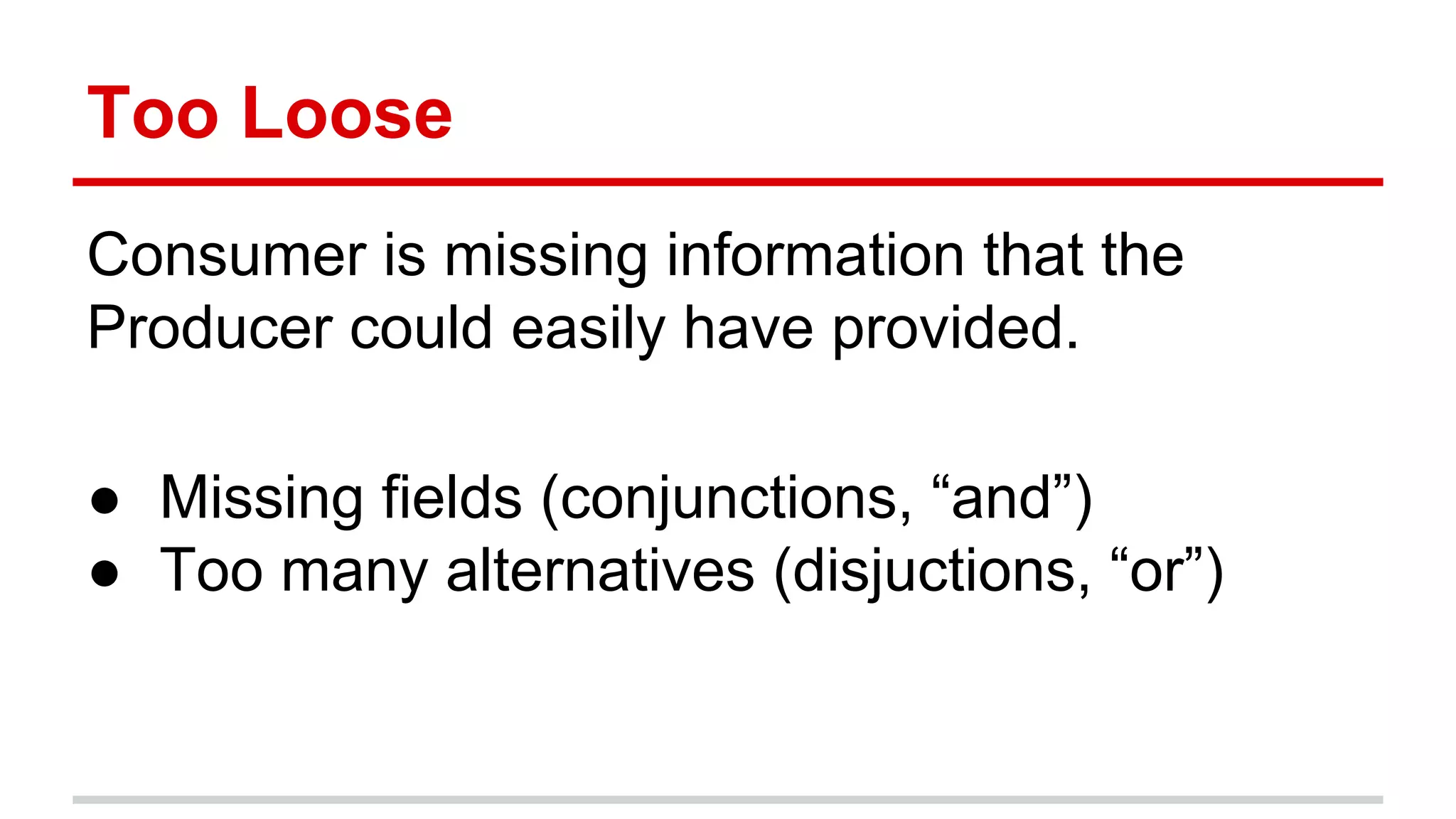 Too	
  Loose	
  
Consumer	
  is	
  missing	
  informa)on	
  that	
  the	
  
Producer	
  could	
  easily	
  have	
  provided.	
  
	
  
●  Missing	
  ﬁelds	
  (conjunc)ons,	
  “and”)	
  
●  Too	
  many	
  alterna)ves	
  (disjuc)ons,	
  “or”)	
  
	
  
	
  
 