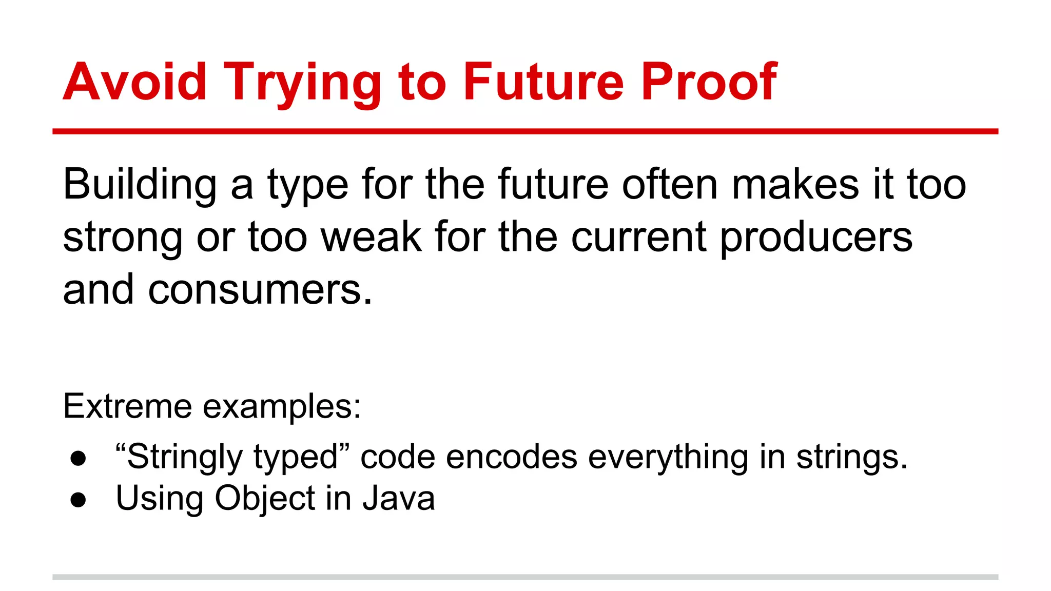 Avoid	
  Trying	
  to	
  Future	
  Proof	
  
Building	
  a	
  type	
  for	
  the	
  future	
  ojen	
  makes	
  it	
  too	
  
strong	
  or	
  too	
  weak	
  for	
  the	
  current	
  producers	
  
and	
  consumers.	
  
	
  
Extreme	
  examples:	
  	
  
●  “Stringly	
  typed”	
  code	
  encodes	
  everything	
  in	
  strings.	
  
●  Using	
  Object	
  in	
  Java	
  
	
  
 