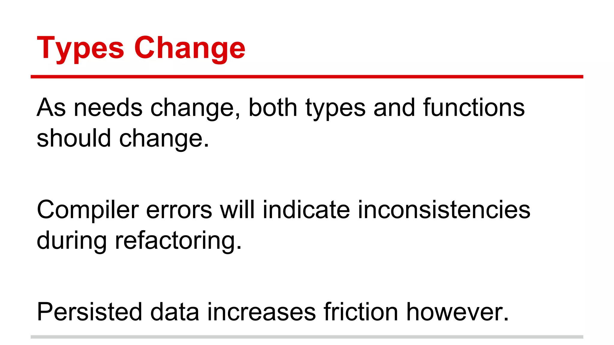 Type	
  Change	
  
As	
  needs	
  change,	
  both	
  types	
  and	
  func)ons	
  
should	
  change.	
  
	
  
Compiler	
  errors	
  will	
  indicate	
  inconsistencies	
  
during	
  refactoring.	
  
	
  
Persisted	
  data	
  increases	
  fric)on	
  however.	
  
	
  
 
