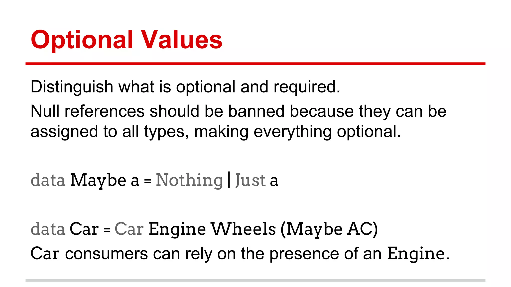 Op)onal	
  Values	
  
Dis)nguish	
  what	
  is	
  op)onal	
  and	
  required.	
  
Null	
  references	
  should	
  be	
  banned	
  because	
  they	
  can	
  be	
  
assigned	
  to	
  all	
  types,	
  making	
  everything	
  op)onal.	
  	
  
data Maybe a = Nothing | Just a
	
  
data Car = Car Engine Wheels (Maybe AC)
Car	
  consumers	
  can	
  rely	
  on	
  the	
  presence	
  of	
  an	
  Engine.	
  
	
  
 