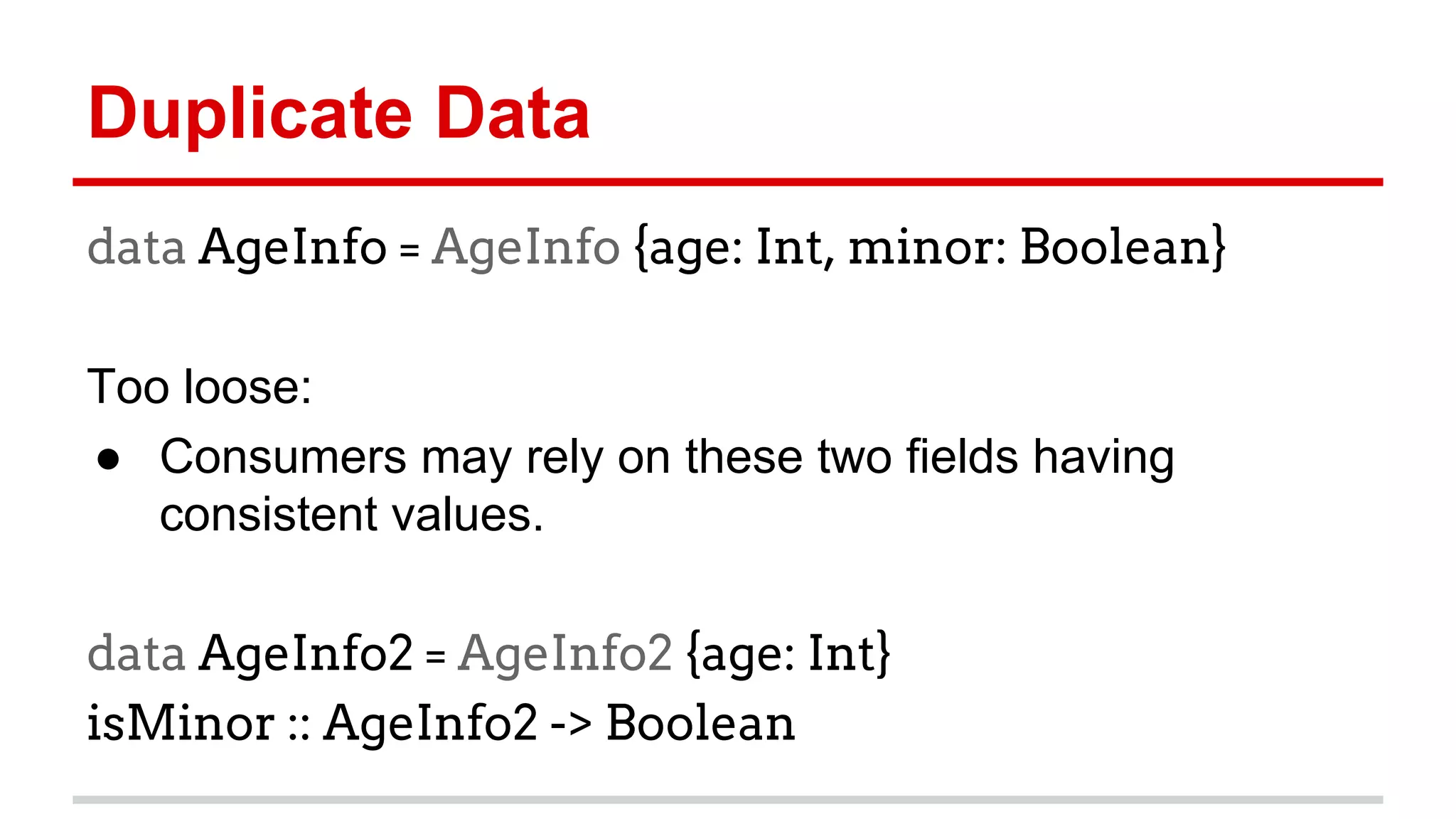 Duplicate	
  Data	
  	
  
data AgeInfo = AgeInfo {age: Int, minor:
Boolean}
	
  
Too	
  loose:	
  
●  Consumers	
  may	
  rely	
  on	
  these	
  two	
  ﬁelds	
  having	
  
consistent	
  values.	
  
	
  
data AgeInfo2 = AgeInfo2 {age: Int}
isMinor :: AgeInfo2 -> Boolean
	
  
 