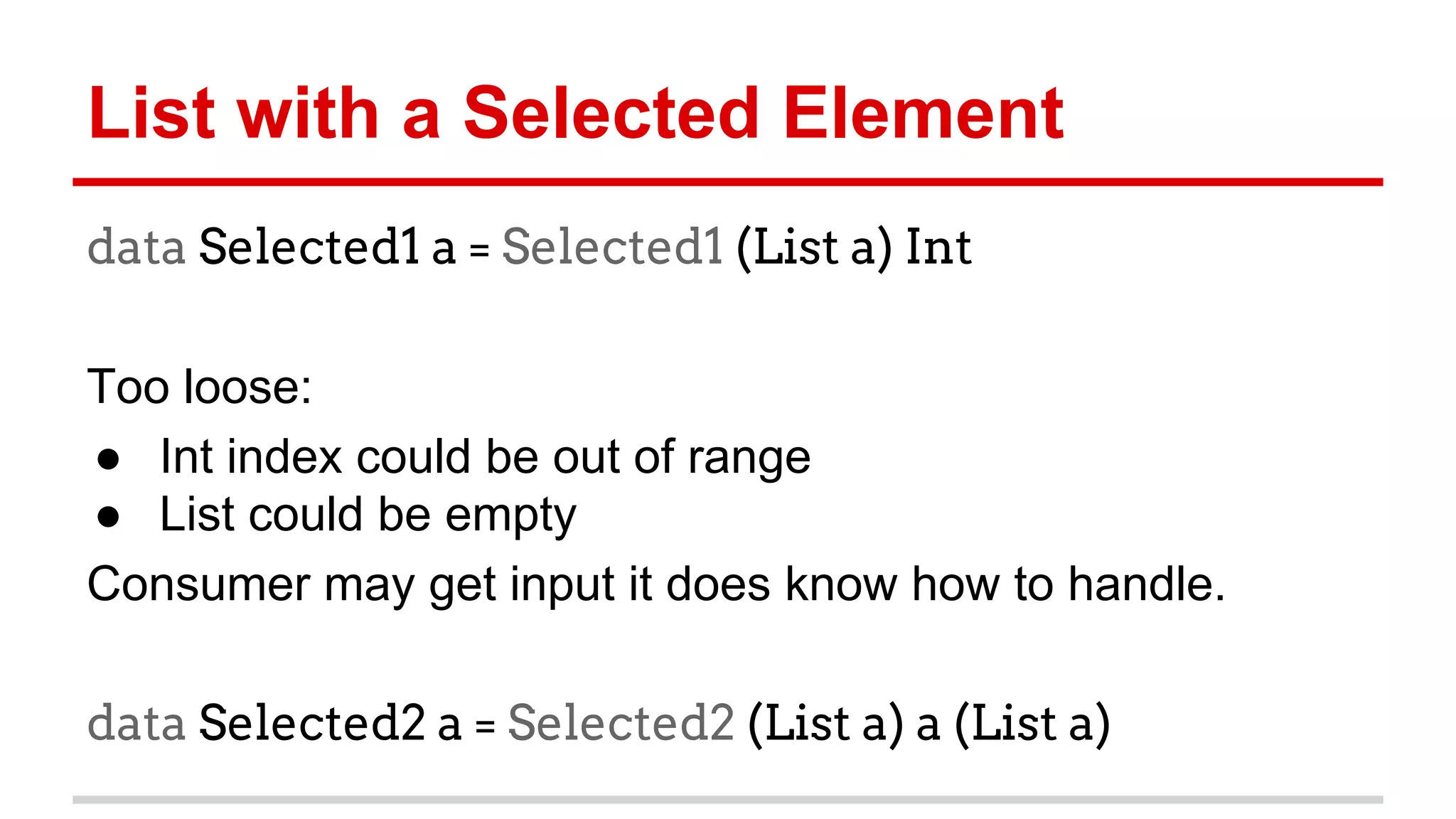 List	
  with	
  a	
  Selected	
  Element	
  
data Selected1 a = Selected1 (List a) Int
	
  
Too	
  loose:	
  
●  Int	
  index	
  could	
  be	
  out	
  of	
  range	
  
●  List	
  could	
  be	
  empty	
  
Consumer	
  may	
  get	
  input	
  it	
  does	
  know	
  how	
  to	
  
handle.	
  
	
  
data Selected2 a = Selected2 (List a) a (List a)
	
  
 