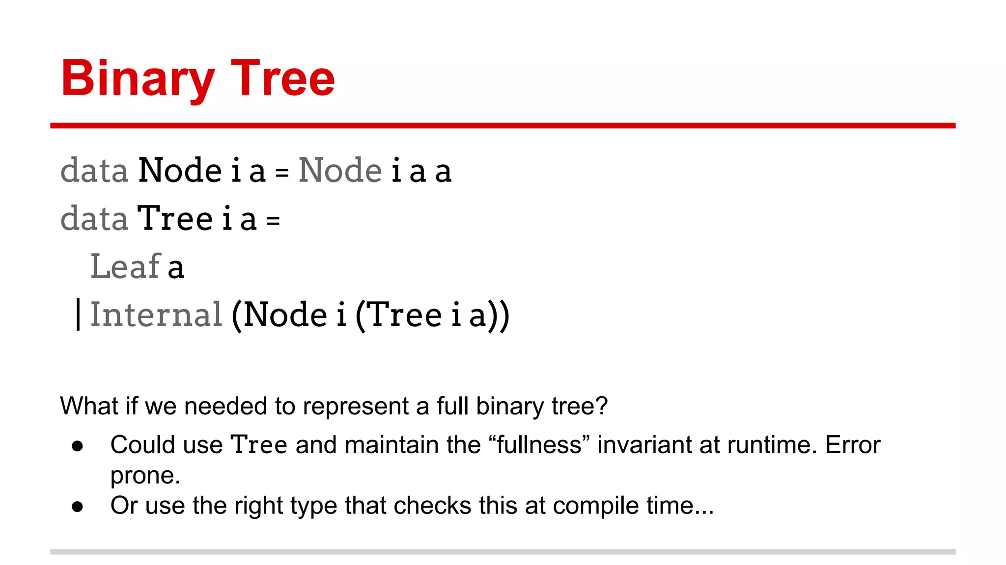 Binary	
  Tree	
  
data Node i a = Node i a a
data Tree i a =
Leaf a
| Internal (Node i (Tree i a))
	
  
What	
  if	
  we	
  needed	
  to	
  represent	
  a	
  full	
  binary	
  tree?	
  	
  
●  Could	
  use	
  Tree	
  and	
  maintain	
  the	
  “fullness”	
  invariant	
  
at	
  run)me.	
  Error	
  prone.	
  
●  Or	
  use	
  the	
  right	
  type	
  that	
  checks	
  this	
  at	
  compile	
  
)me...	
  
	
  
 