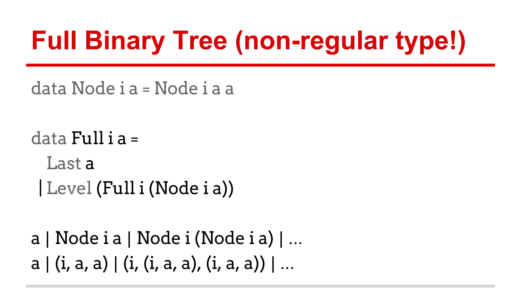 Full	
  Binary	
  Tree	
  (non-­‐regular	
  type!)	
  
data Node i a = Node i a a
data Full i a =
Last a
| Level (Full i (Node i a))
	
  
a	
  |	
  Node i a	
  |	
  Node i (Node i a)	
  |	
  ...	
  
a	
  |	
  (i, a, a)	
  |	
  (i, (i, a, a), (i, a, a))	
  |	
  ...	
  
 