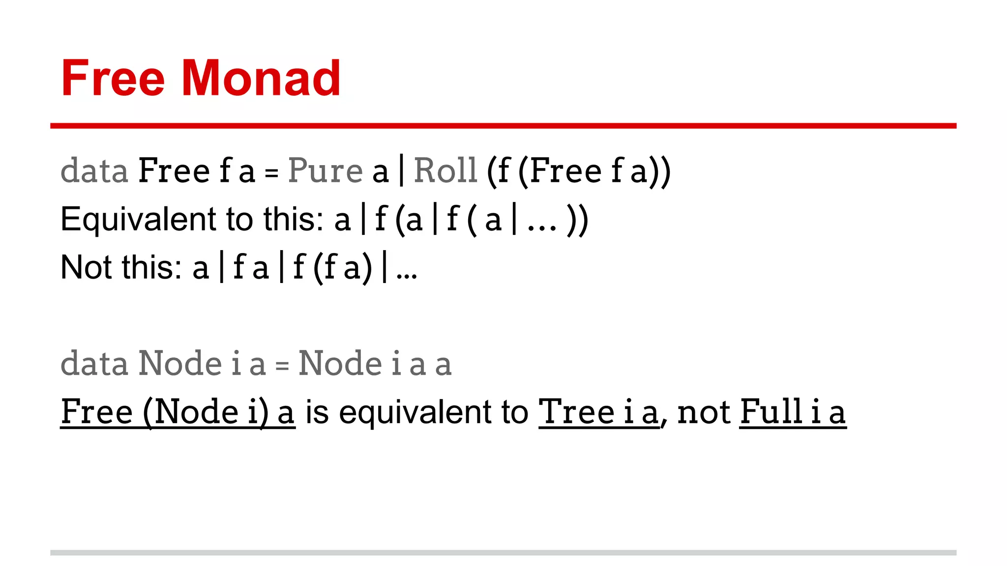 Free	
  Monad 	
  	
  
data Free f a = Pure a | Roll (f (Free f a))
Equivalent	
  to	
  this:	
  a | f (a | f ( a | … ))
Not	
  this:	
  a | f a | f (f a) | ...
data Node i a = Node i a a
Free (Node i) a	
  is	
  equivalent	
  to	
  Tree i a, not Full i a
 