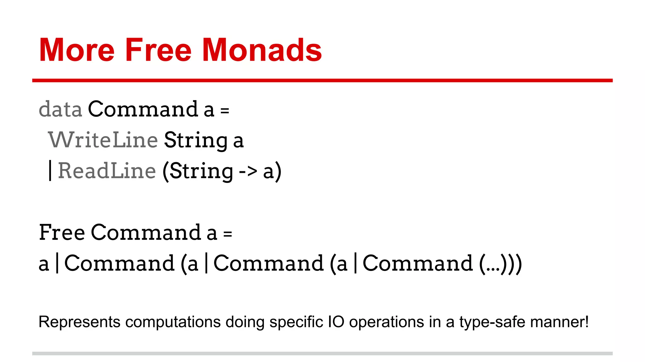 More	
  Free	
  Monads	
  
data Command a =
WriteLine String a
| ReadLine (String -> a)
Free Command a =
a | Command (a | Command (a | Command (...)))
Represents	
  computa)ons	
  doing	
  speciﬁc	
  IO	
  opera)ons	
  in	
  a	
  type-­‐safe	
  
manner!	
  
 