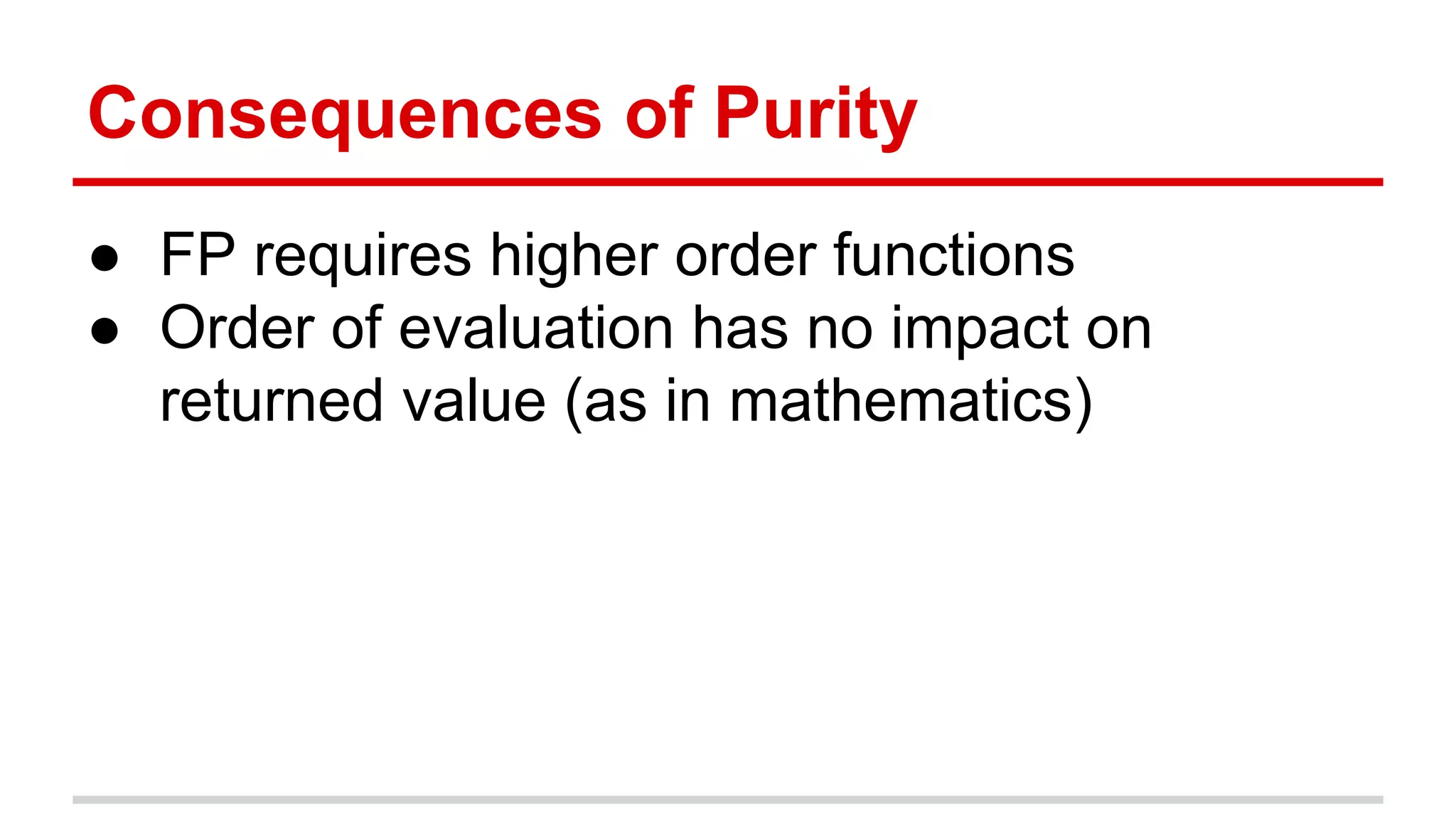 Consequences	
  of	
  Purity	
  
●  FP	
  requires	
  higher	
  order	
  func)ons	
  
●  Order	
  of	
  evalua)on	
  has	
  no	
  impact	
  on	
  
returned	
  value	
  (as	
  in	
  mathema)cs)	
  
	
  
 